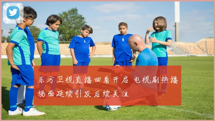 东方卫视直播回看开启 电视剧热播场面延续引发后续关注
