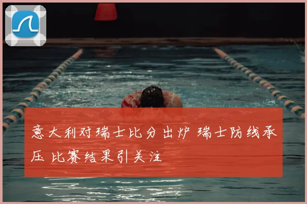 意大利对瑞士比分出炉 瑞士防线承压 比赛结果引关注