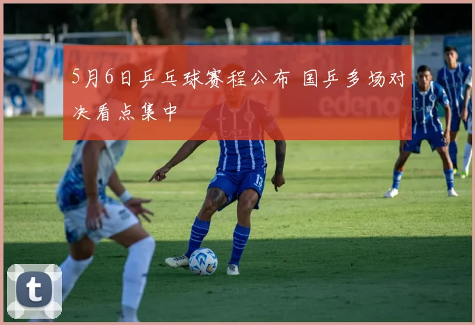 5月6日乒乓球赛程公布 国乒多场对决看点集中