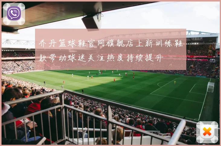 乔丹篮球鞋官网旗舰店上新训练鞋款带动球迷关注热度持续提升
