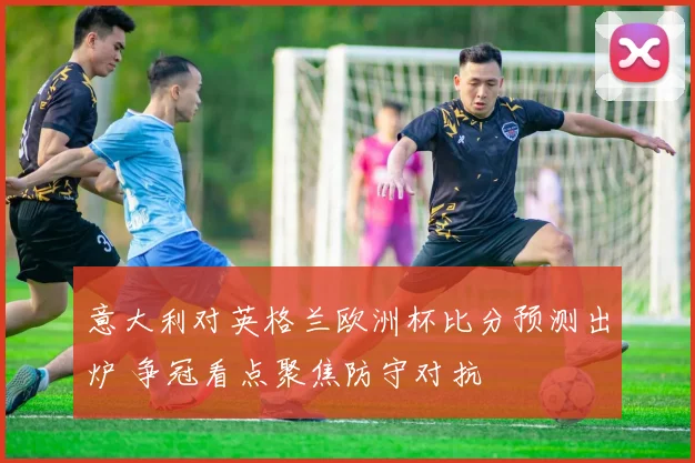 意大利对英格兰欧洲杯比分预测出炉 争冠看点聚焦防守对抗