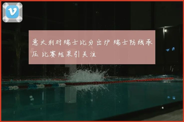 意大利对瑞士比分出炉 瑞士防线承压 比赛结果引关注